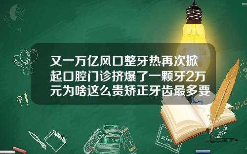 又一万亿风口整牙热再次掀起口腔门诊挤爆了一颗牙2万元为啥这么贵矫正牙齿最多要花多少钱