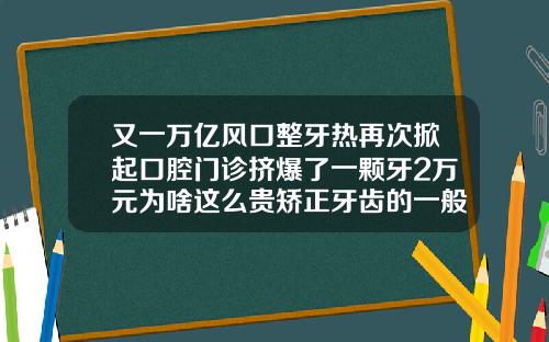 又一万亿风口整牙热再次掀起口腔门诊挤爆了一颗牙2万元为啥这么贵矫正牙齿的一般费用是多少啊