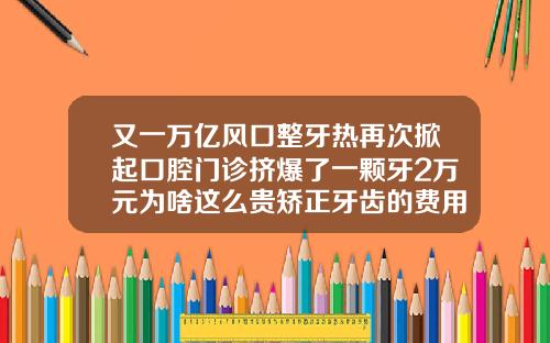 又一万亿风口整牙热再次掀起口腔门诊挤爆了一颗牙2万元为啥这么贵矫正牙齿的费用大概是多少钱