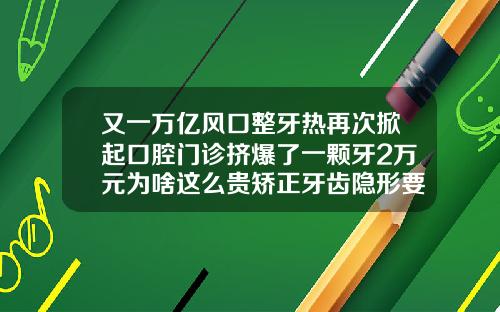 又一万亿风口整牙热再次掀起口腔门诊挤爆了一颗牙2万元为啥这么贵矫正牙齿隐形要多少钱一颗