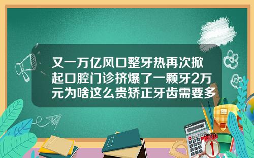 又一万亿风口整牙热再次掀起口腔门诊挤爆了一颗牙2万元为啥这么贵矫正牙齿需要多少钱呀一颗
