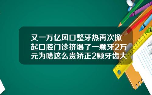 又一万亿风口整牙热再次掀起口腔门诊挤爆了一颗牙2万元为啥这么贵矫正2颗牙齿大概多少钱