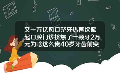 又一万亿风口整牙热再次掀起口腔门诊挤爆了一颗牙2万元为啥这么贵40岁牙齿前突怎么矫正费用