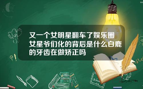 又一个女明星翻车了娱乐圈女星爷们化的背后是什么白鹿的牙齿在做矫正吗