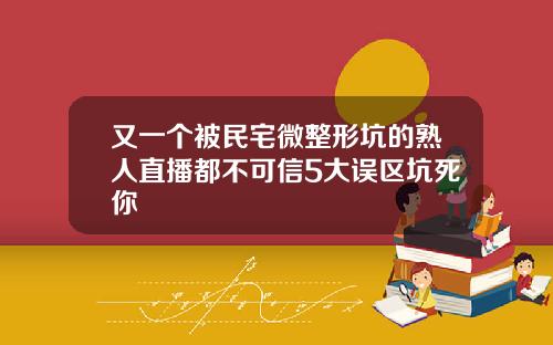 又一个被民宅微整形坑的熟人直播都不可信5大误区坑死你