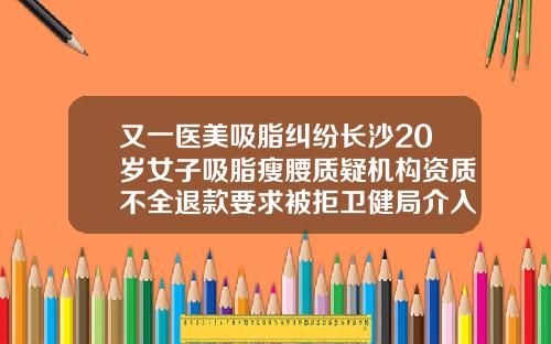 又一医美吸脂纠纷长沙20岁女子吸脂瘦腰质疑机构资质不全退款要求被拒卫健局介入调查腹环吸脂多少钱