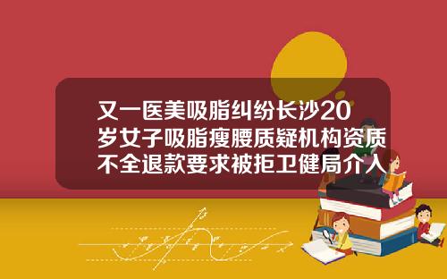 又一医美吸脂纠纷长沙20岁女子吸脂瘦腰质疑机构资质不全退款要求被拒卫健局介入调查长沙吸脂手术哪里做比较好