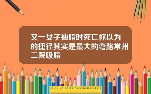 又一女子抽脂时死亡你以为的捷径其实是最大的弯路常州二院吸脂