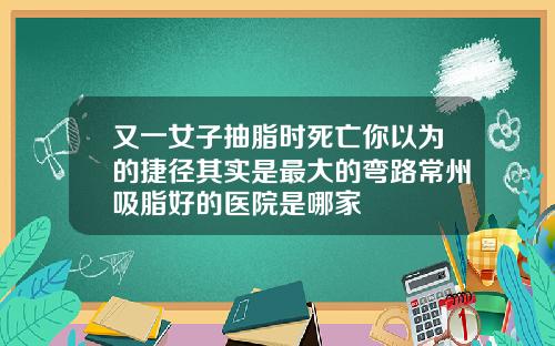 又一女子抽脂时死亡你以为的捷径其实是最大的弯路常州吸脂好的医院是哪家