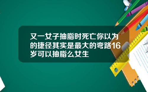 又一女子抽脂时死亡你以为的捷径其实是最大的弯路16岁可以抽脂么女生