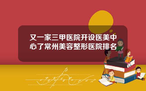 又一家三甲医院开设医美中心了常州美容整形医院排名