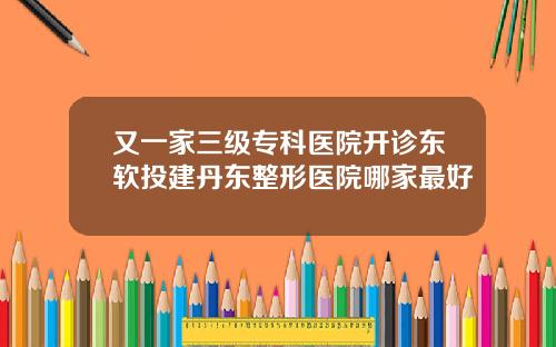 又一家三级专科医院开诊东软投建丹东整形医院哪家最好