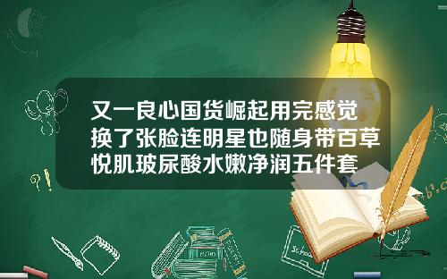 又一良心国货崛起用完感觉换了张脸连明星也随身带百草悦肌玻尿酸水嫩净润五件套