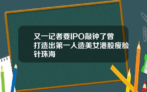 又一记者要IPO敲钟了曾打造出第一人造美女港股瘦脸针珠海