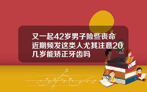 又一起42岁男子险些丧命近期频发这类人尤其注意20几岁能矫正牙齿吗