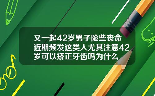又一起42岁男子险些丧命近期频发这类人尤其注意42岁可以矫正牙齿吗为什么