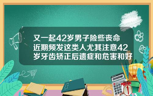 又一起42岁男子险些丧命近期频发这类人尤其注意42岁牙齿矫正后遗症和危害和好处有哪些