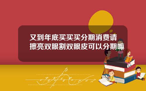又到年底买买买分期消费请擦亮双眼割双眼皮可以分期嘛