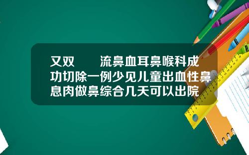又双叒叕流鼻血耳鼻喉科成功切除一例少见儿童出血性鼻息肉做鼻综合几天可以出院