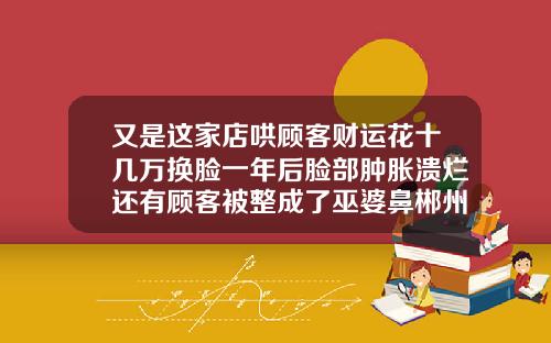 又是这家店哄顾客财运花十几万换脸一年后脸部肿胀溃烂还有顾客被整成了巫婆鼻郴州注射隆鼻费用