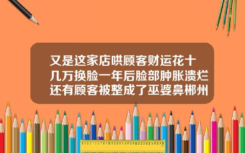 又是这家店哄顾客财运花十几万换脸一年后脸部肿胀溃烂还有顾客被整成了巫婆鼻郴州隆鼻哪家比较好点