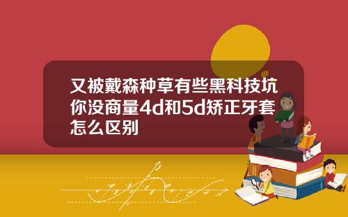 又被戴森种草有些黑科技坑你没商量4d和5d矫正牙套怎么区别