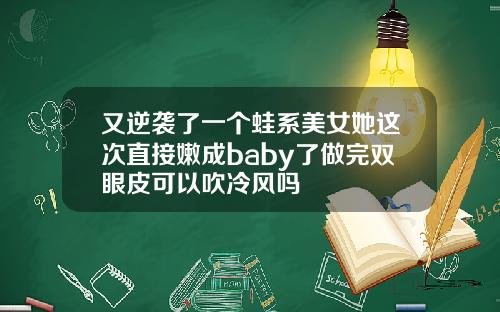 又逆袭了一个蛙系美女她这次直接嫩成baby了做完双眼皮可以吹冷风吗