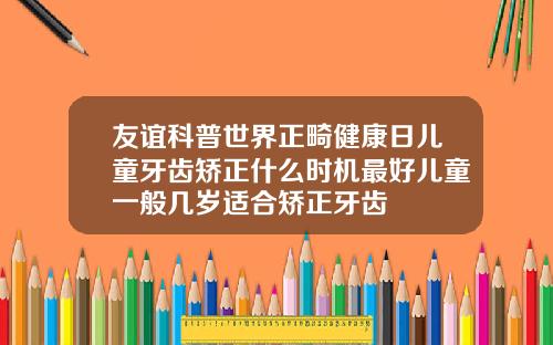 友谊科普世界正畸健康日儿童牙齿矫正什么时机最好儿童一般几岁适合矫正牙齿