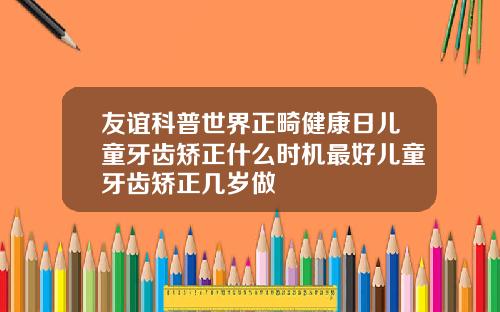 友谊科普世界正畸健康日儿童牙齿矫正什么时机最好儿童牙齿矫正几岁做