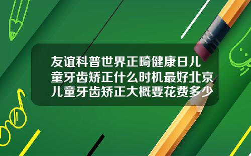 友谊科普世界正畸健康日儿童牙齿矫正什么时机最好北京儿童牙齿矫正大概要花费多少钱