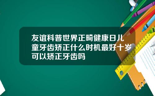 友谊科普世界正畸健康日儿童牙齿矫正什么时机最好十岁可以矫正牙齿吗