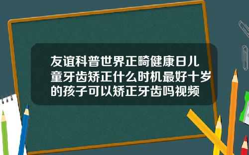 友谊科普世界正畸健康日儿童牙齿矫正什么时机最好十岁的孩子可以矫正牙齿吗视频