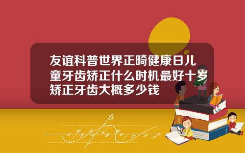 友谊科普世界正畸健康日儿童牙齿矫正什么时机最好十岁矫正牙齿大概多少钱