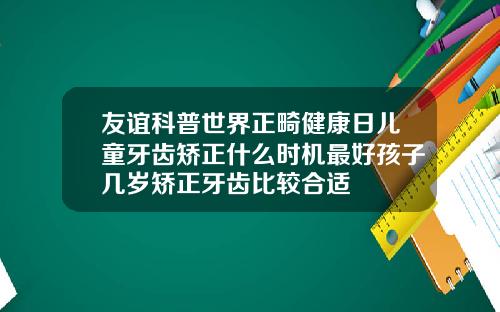 友谊科普世界正畸健康日儿童牙齿矫正什么时机最好孩子几岁矫正牙齿比较合适