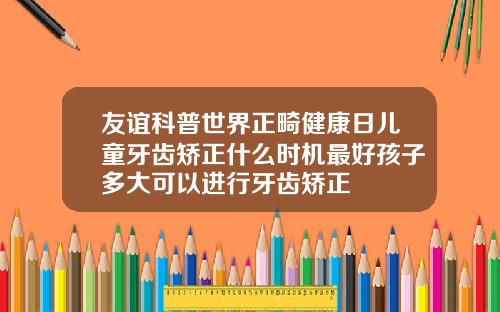 友谊科普世界正畸健康日儿童牙齿矫正什么时机最好孩子多大可以进行牙齿矫正