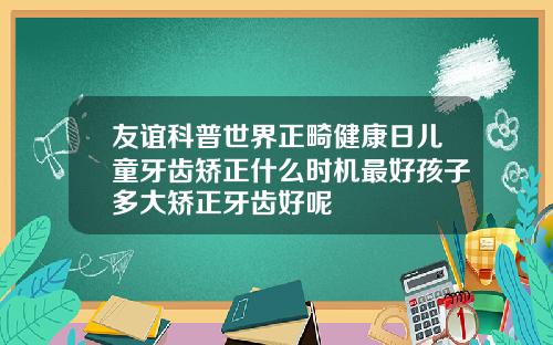 友谊科普世界正畸健康日儿童牙齿矫正什么时机最好孩子多大矫正牙齿好呢