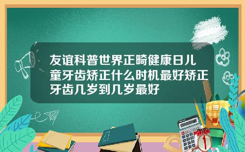 友谊科普世界正畸健康日儿童牙齿矫正什么时机最好矫正牙齿几岁到几岁最好