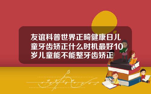 友谊科普世界正畸健康日儿童牙齿矫正什么时机最好10岁儿童能不能整牙齿矫正