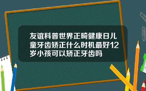 友谊科普世界正畸健康日儿童牙齿矫正什么时机最好12岁小孩可以矫正牙齿吗