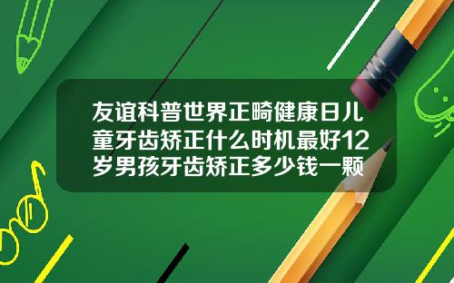 友谊科普世界正畸健康日儿童牙齿矫正什么时机最好12岁男孩牙齿矫正多少钱一颗