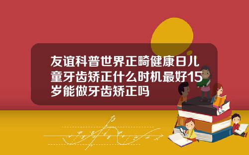 友谊科普世界正畸健康日儿童牙齿矫正什么时机最好15岁能做牙齿矫正吗