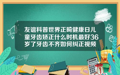 友谊科普世界正畸健康日儿童牙齿矫正什么时机最好36岁了牙齿不齐如何纠正视频