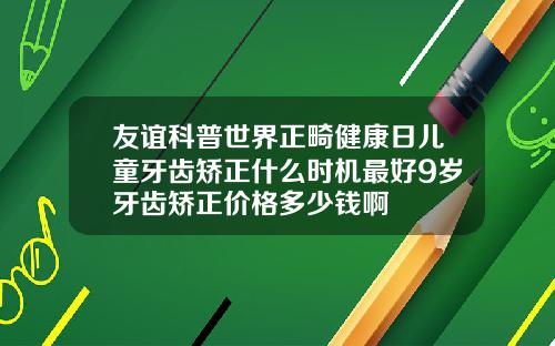 友谊科普世界正畸健康日儿童牙齿矫正什么时机最好9岁牙齿矫正价格多少钱啊