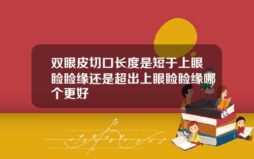 双眼皮切口长度是短于上眼睑睑缘还是超出上眼睑睑缘哪个更好