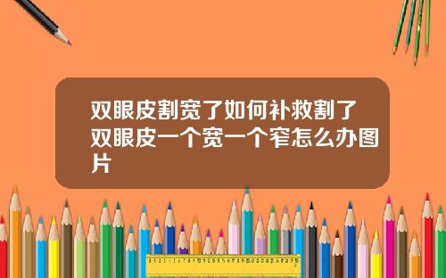 双眼皮割宽了如何补救割了双眼皮一个宽一个窄怎么办图片