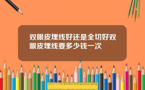 双眼皮埋线好还是全切好双眼皮埋线要多少钱一次