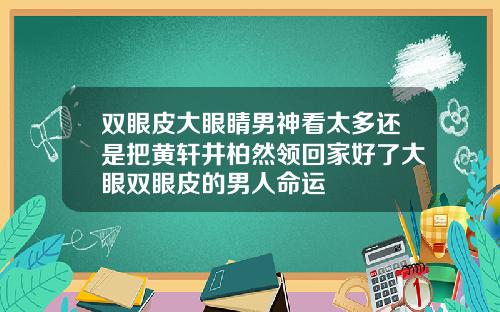双眼皮大眼睛男神看太多还是把黄轩井柏然领回家好了大眼双眼皮的男人命运