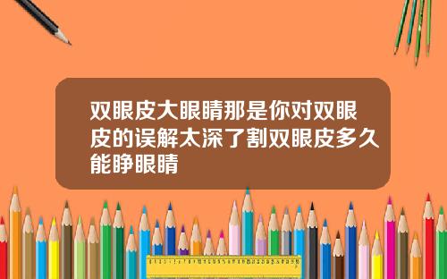 双眼皮大眼睛那是你对双眼皮的误解太深了割双眼皮多久能睁眼睛