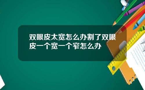 双眼皮太宽怎么办割了双眼皮一个宽一个窄怎么办