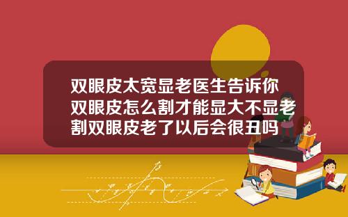 双眼皮太宽显老医生告诉你双眼皮怎么割才能显大不显老割双眼皮老了以后会很丑吗